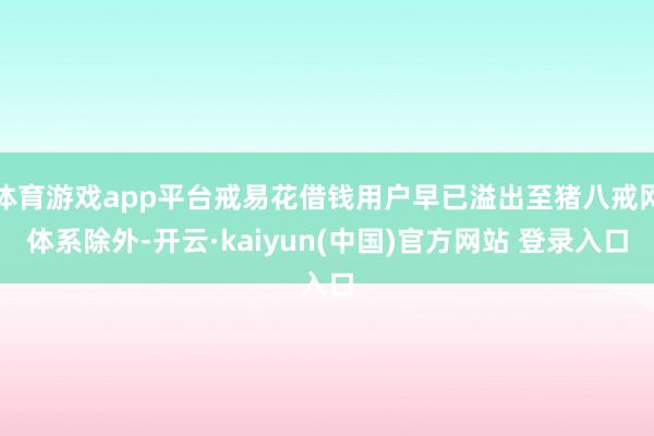体育游戏app平台戒易花借钱用户早已溢出至猪八戒网体系除外-开云·kaiyun(中国)官方网站 登录入口