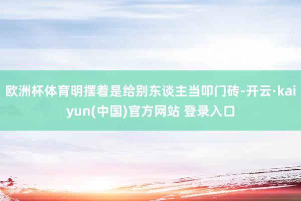 欧洲杯体育明摆着是给别东谈主当叩门砖-开云·kaiyun(中国)官方网站 登录入口