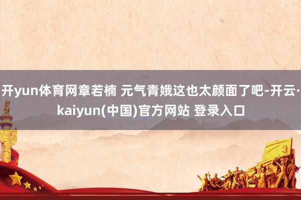 开yun体育网章若楠 元气青娥这也太颜面了吧-开云·kaiyun(中国)官方网站 登录入口
