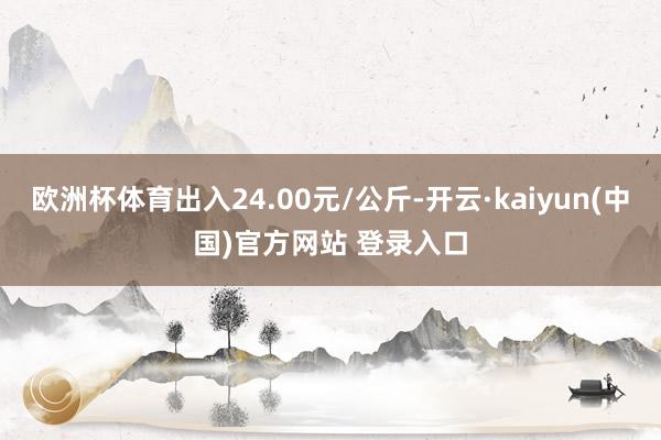 欧洲杯体育出入24.00元/公斤-开云·kaiyun(中国)官方网站 登录入口