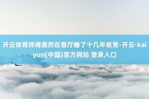 开云体育师傅竟然在客厅睡了十几年板凳-开云·kaiyun(中国)官方网站 登录入口