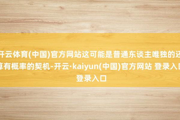 开云体育(中国)官方网站这可能是普通东谈主唯独的还算有概率的契机-开云·kaiyun(中国)官方网站 登录入口