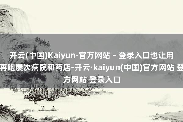 开云(中国)Kaiyun·官方网站 - 登录入口也让用户无需再跑屡次病院和药店-开云·kaiyun(中国)官方网站 登录入口