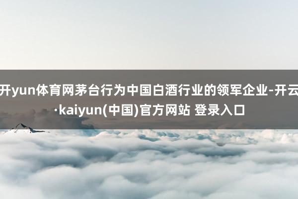 开yun体育网茅台行为中国白酒行业的领军企业-开云·kaiyun(中国)官方网站 登录入口