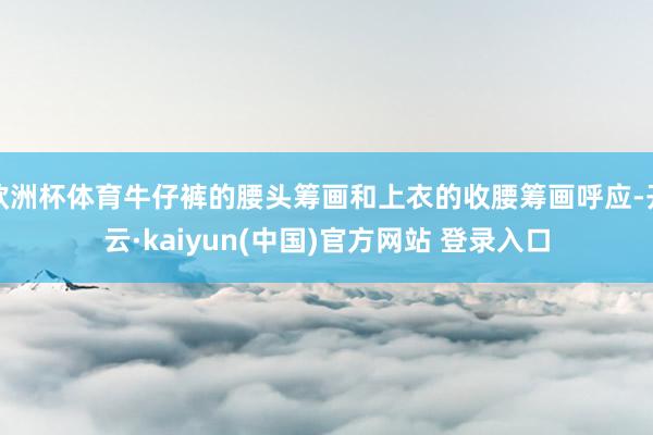 欧洲杯体育牛仔裤的腰头筹画和上衣的收腰筹画呼应-开云·kaiyun(中国)官方网站 登录入口