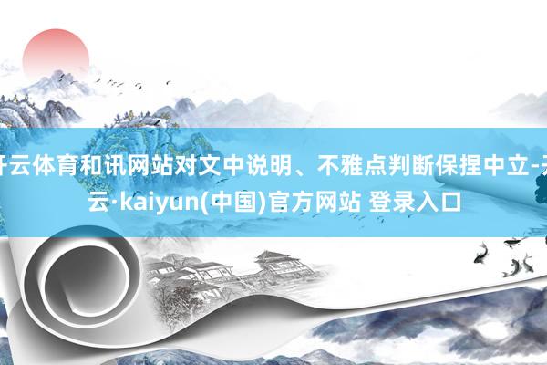 开云体育和讯网站对文中说明、不雅点判断保捏中立-开云·kaiyun(中国)官方网站 登录入口