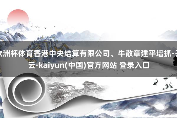 欧洲杯体育香港中央结算有限公司、牛散章建平增抓-开云·kaiyun(中国)官方网站 登录入口
