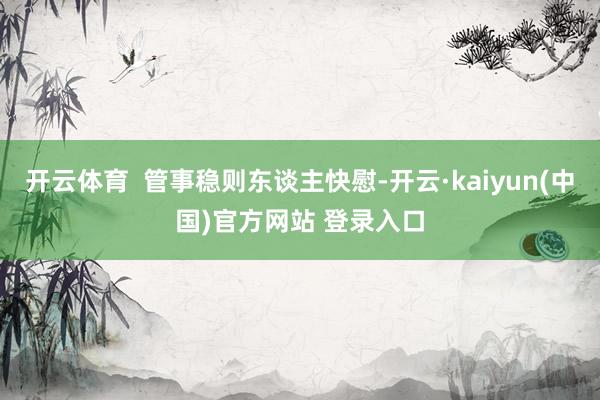 开云体育 管事稳则东谈主快慰-开云·kaiyun(中国)官方网站 登录入口