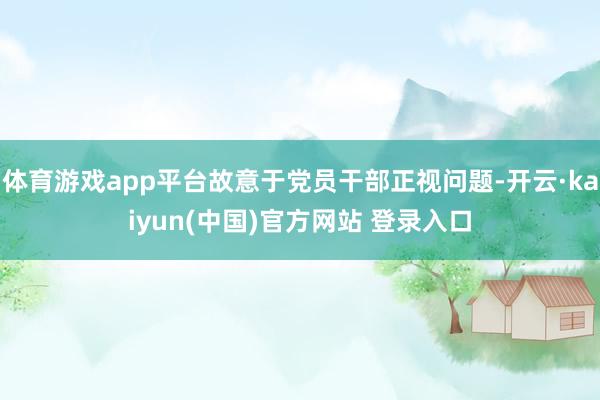 体育游戏app平台故意于党员干部正视问题-开云·kaiyun(中国)官方网站 登录入口