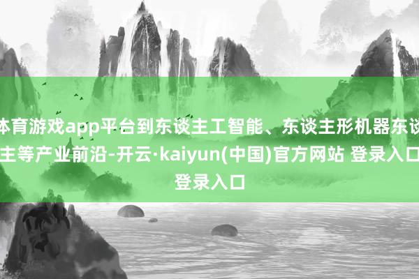 体育游戏app平台到东谈主工智能、东谈主形机器东谈主等产业前沿-开云·kaiyun(中国)官方网站 登录入口