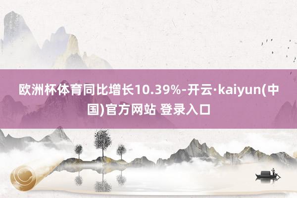 欧洲杯体育同比增长10.39%-开云·kaiyun(中国)官方网站 登录入口