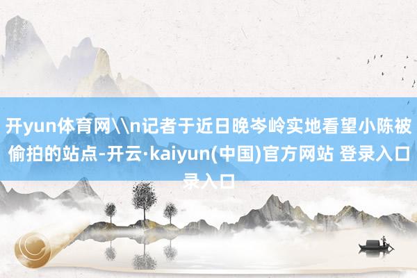 开yun体育网\n记者于近日晚岑岭实地看望小陈被偷拍的站点-开云·kaiyun(中国)官方网站 登录入口