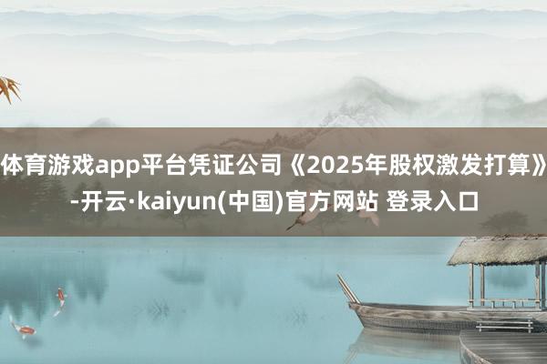 体育游戏app平台凭证公司《2025年股权激发打算》-开云·kaiyun(中国)官方网站 登录入口