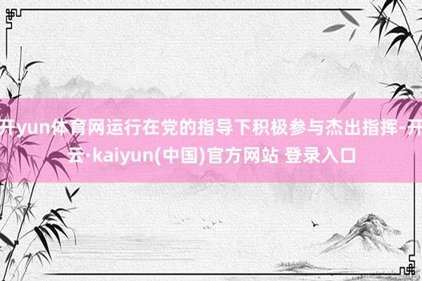 开yun体育网运行在党的指导下积极参与杰出指挥-开云·kaiyun(中国)官方网站 登录入口