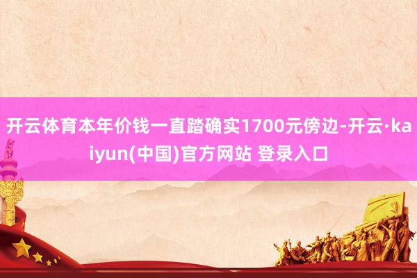 开云体育本年价钱一直踏确实1700元傍边-开云·kaiyun(中国)官方网站 登录入口