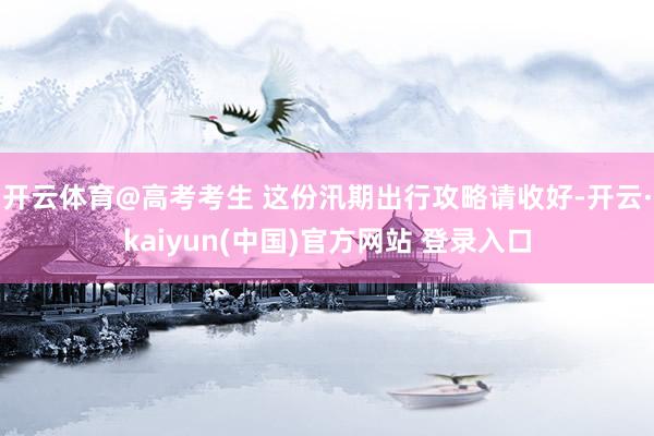 开云体育@高考考生 这份汛期出行攻略请收好-开云·kaiyun(中国)官方网站 登录入口