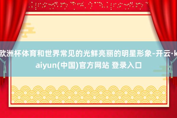 欧洲杯体育和世界常见的光鲜亮丽的明星形象-开云·kaiyun(中国)官方网站 登录入口