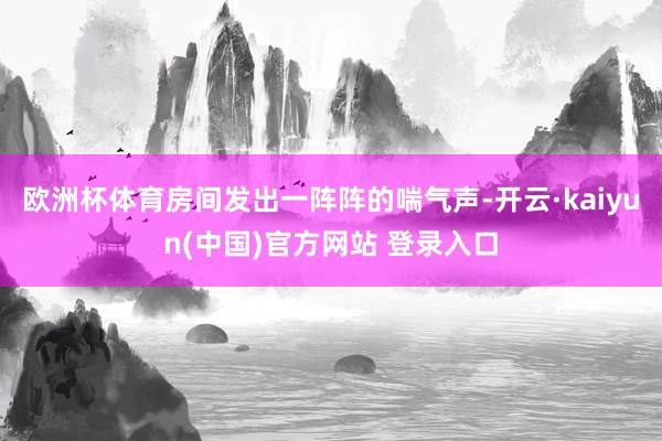欧洲杯体育房间发出一阵阵的喘气声-开云·kaiyun(中国)官方网站 登录入口