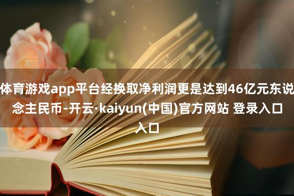 体育游戏app平台经换取净利润更是达到46亿元东说念主民币-开云·kaiyun(中国)官方网站 登录入口