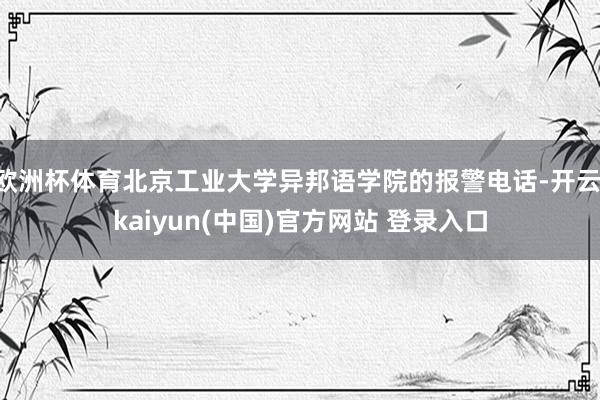 欧洲杯体育北京工业大学异邦语学院的报警电话-开云·kaiyun(中国)官方网站 登录入口
