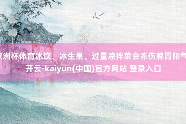 欧洲杯体育冰饮、冰生果、过量凉拌菜会冻伤脾胃阳气-开云·kaiyun(中国)官方网站 登录入口
