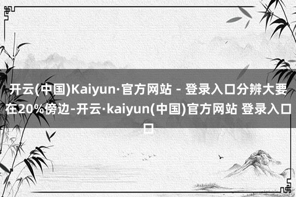 开云(中国)Kaiyun·官方网站 - 登录入口分辨大要在20%傍边-开云·kaiyun(中国)官方网站 登录入口
