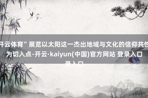 开云体育”展览以太阳这一杰出地域与文化的信仰共性为切入点-开云·kaiyun(中国)官方网站 登录入口