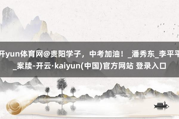 开yun体育网@贵阳学子，中考加油！_潘秀东_李平平_案牍-开云·kaiyun(中国)官方网站 登录入口