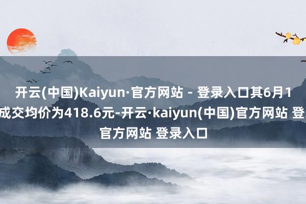 开云(中国)Kaiyun·官方网站 - 登录入口其6月13日的成交均价为418.6元-开云·kaiyun(中国)官方网站 登录入口