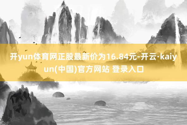 开yun体育网正股最新价为16.84元-开云·kaiyun(中国)官方网站 登录入口