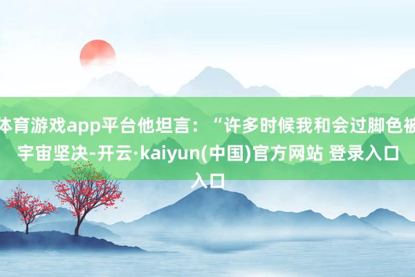 体育游戏app平台他坦言:“许多时候我和会过脚色被宇宙坚决-开云·kaiyun(中国)官方网站 登录入口
