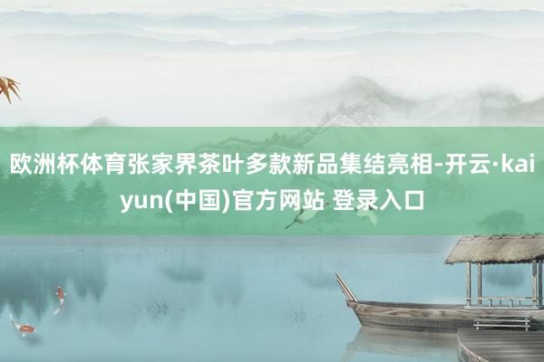欧洲杯体育张家界茶叶多款新品集结亮相-开云·kaiyun(中国)官方网站 登录入口