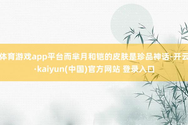 体育游戏app平台而芈月和铠的皮肤是珍品神话-开云·kaiyun(中国)官方网站 登录入口
