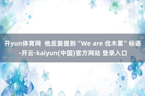 开yun体育网  他反复提到“We are 伐木累”标语-开云·kaiyun(中国)官方网站 登录入口