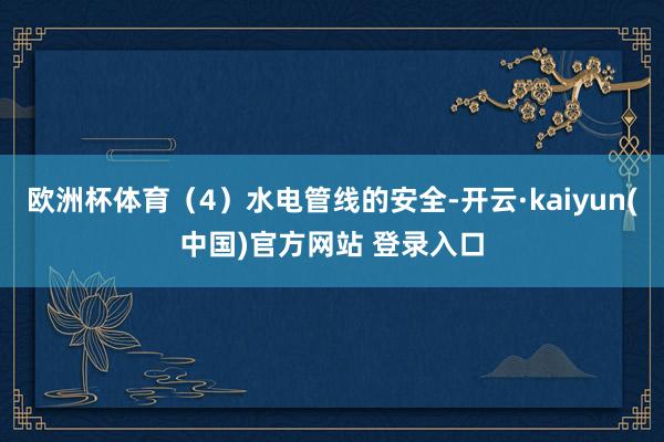 欧洲杯体育(4)水电管线的安全-开云·kaiyun(中国)官方网站 登录入口