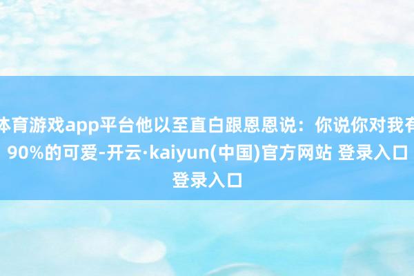 体育游戏app平台他以至直白跟恩恩说：你说你对我有90%的可爱-开云·kaiyun(中国)官方网站 登录入口
