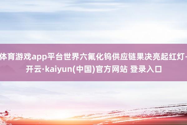 体育游戏app平台世界六氟化钨供应链果决亮起红灯-开云·kaiyun(中国)官方网站 登录入口