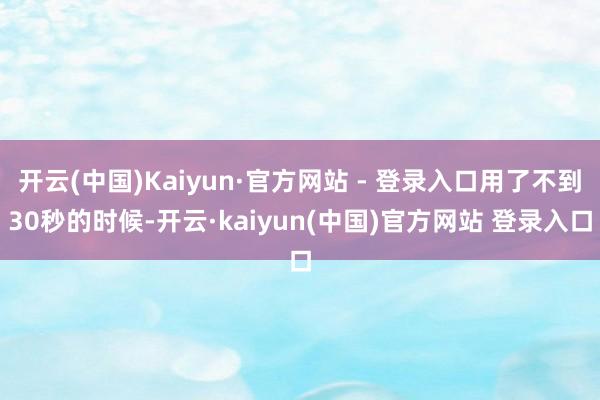开云(中国)Kaiyun·官方网站 - 登录入口用了不到30秒的时候-开云·kaiyun(中国)官方网站 登录入口