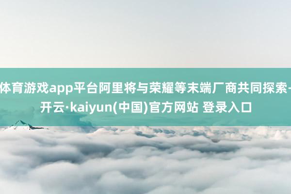 体育游戏app平台阿里将与荣耀等末端厂商共同探索-开云·kaiyun(中国)官方网站 登录入口