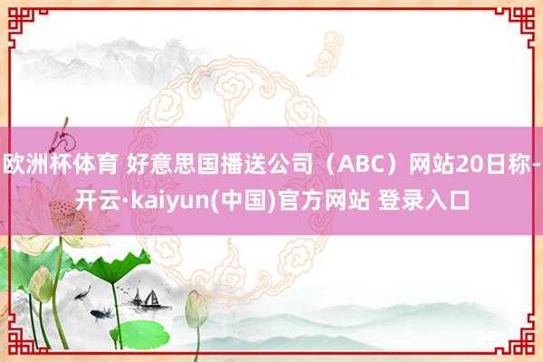 欧洲杯体育 好意思国播送公司（ABC）网站20日称-开云·kaiyun(中国)官方网站 登录入口