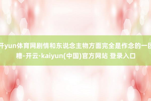 开yun体育网剧情和东说念主物方面完全是作念的一团糟-开云·kaiyun(中国)官方网站 登录入口