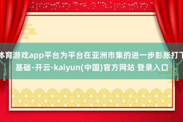 体育游戏app平台为平台在亚洲市集的进一步彭胀打下基础-开云·kaiyun(中国)官方网站 登录入口
