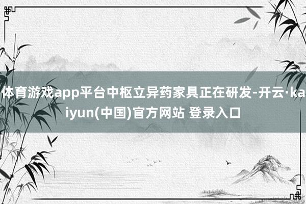 体育游戏app平台中枢立异药家具正在研发-开云·kaiyun(中国)官方网站 登录入口