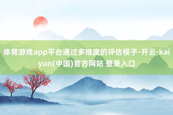 体育游戏app平台通过多维度的评估模子-开云·kaiyun(中国)官方网站 登录入口