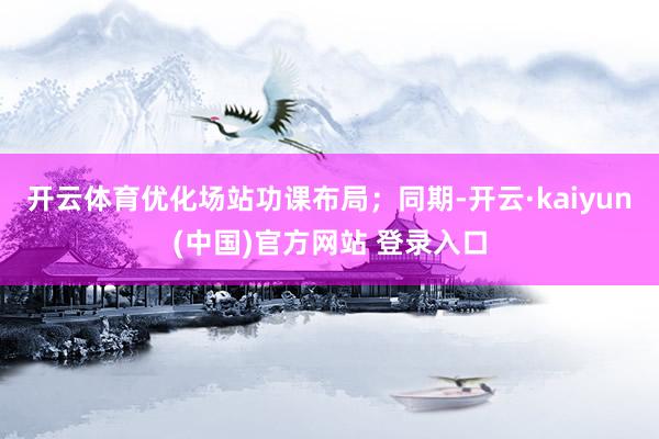 开云体育优化场站功课布局；同期-开云·kaiyun(中国)官方网站 登录入口