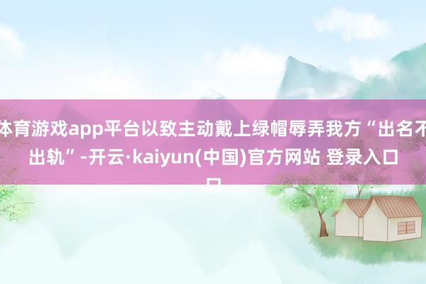 体育游戏app平台以致主动戴上绿帽辱弄我方“出名不出轨”-开云·kaiyun(中国)官方网站 登录入口