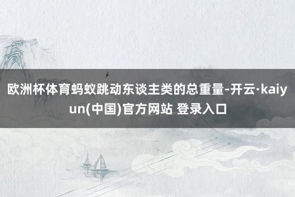 欧洲杯体育蚂蚁跳动东谈主类的总重量-开云·kaiyun(中国)官方网站 登录入口