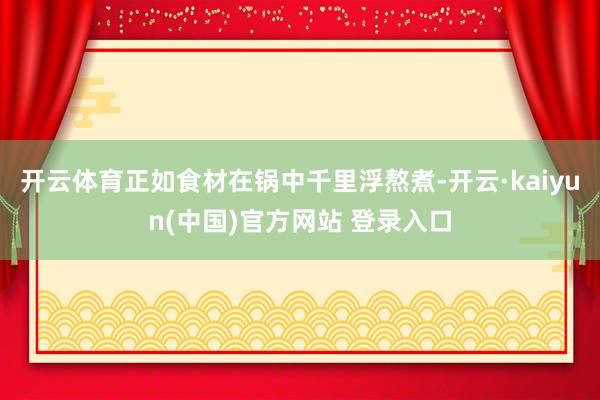 开云体育正如食材在锅中千里浮熬煮-开云·kaiyun(中国)官方网站 登录入口