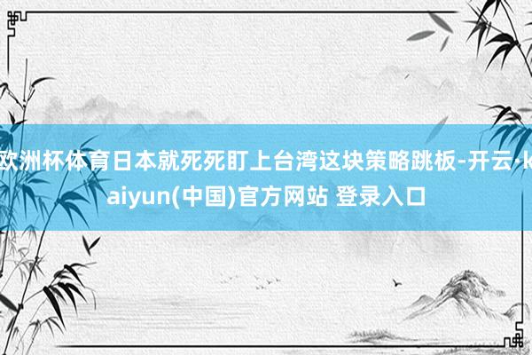 欧洲杯体育日本就死死盯上台湾这块策略跳板-开云·kaiyun(中国)官方网站 登录入口