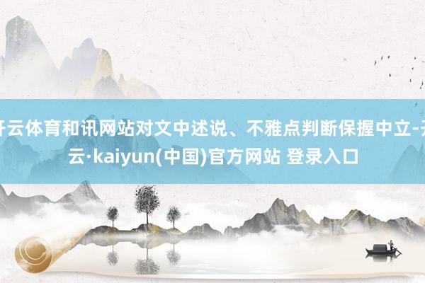 开云体育和讯网站对文中述说、不雅点判断保握中立-开云·kaiyun(中国)官方网站 登录入口